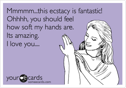 Mmmmm...this ecstacy is fantastic!
Ohhhh, you should feel
how soft my hands are.
Its amazing.
I love you....