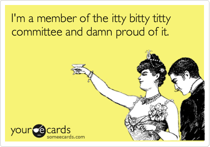 I'm a member of the itty bitty titty committee and damn proud of it.