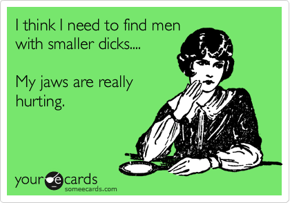 I think I need to find men
with smaller dicks....

My jaws are really
hurting.