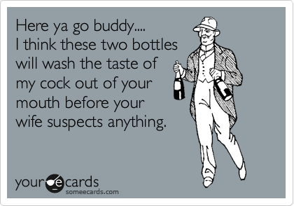 Here ya go buddy....
I think these two bottles
will wash the taste of
my cock out of your
mouth before your
wife suspects anything.