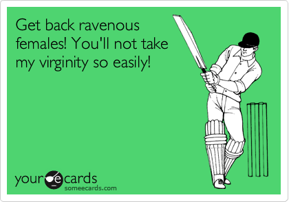 Get back ravenous
females! You'll not take
my virginity so easily!