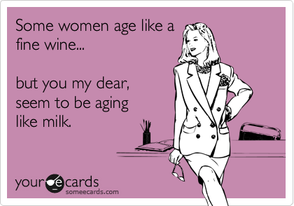 Some women age like a
fine wine...

but you my dear, 
seem to be aging 
like milk.