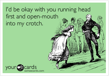 I'd be okay with you running head first and open-mouth
into my crotch.

