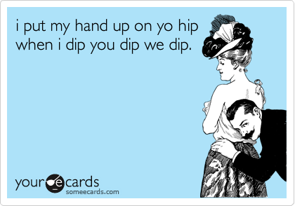 i put my hand up on yo hip
when i dip you dip we dip. 