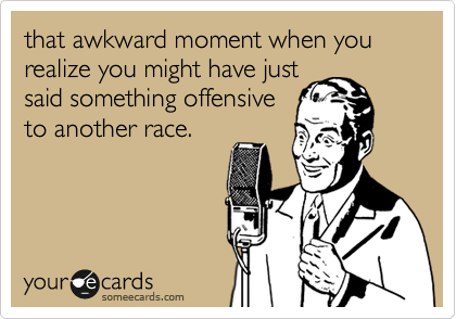 that awkward moment when you realize you might have just
said something offensive
to another race. 