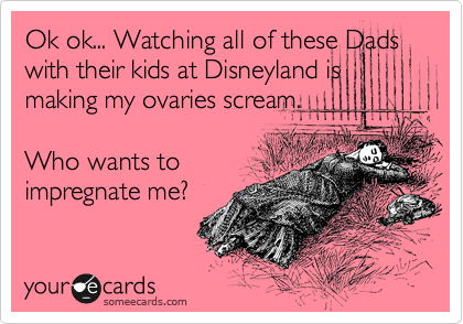 Ok ok... Watching all of these Dads with their kids at Disneyland is making my ovaries scream. 

Who wants to
impregnate me?