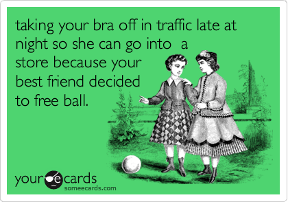 taking your bra off in traffic late at night so she can go into  a
store because your
best friend decided
to free ball. 