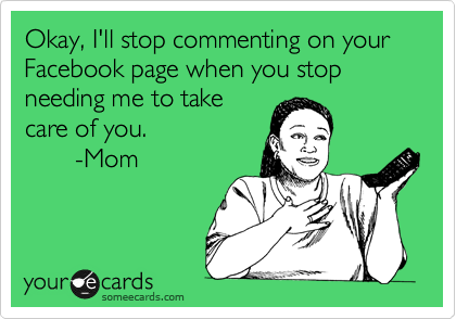 Okay, I'll stop commenting on your Facebook page when you stop needing me to take
care of you.
       -Mom