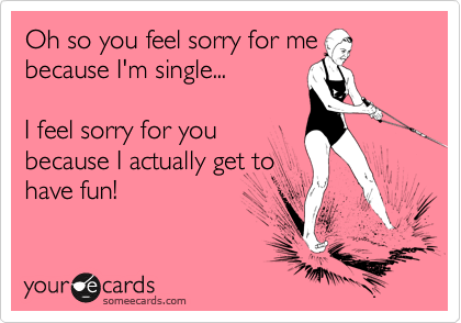 Oh so you feel sorry for me
because I'm single...

I feel sorry for you
because I actually get to
have fun! 
