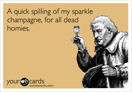 A quick spilling of my sparkle
champagne, for all dead
homies.