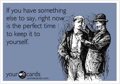 If you have something 
else to say, right now
is the perfect time
to keep it to
yourself.