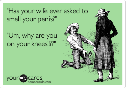 "Has your wife ever asked to
smell your penis?"

"Um, why are you
on your knees!!??"