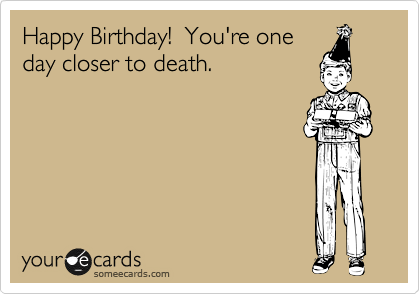Happy Birthday!  You're one
day closer to death.