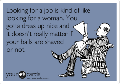 Looking for a job is kind of like looking for a woman. You
gotta dress up nice and 
it doesn't really matter if
your balls are shaved
or not.