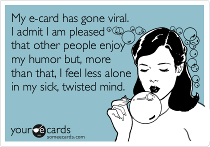 My e-card has gone viral.  
I admit I am pleased 
that other people enjoy
my humor but, more 
than that, I feel less alone
in my sick, twisted mind. 