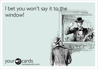 I bet you won't say it to the
window!