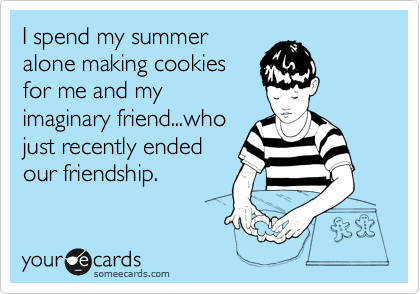 I spend my summer
alone making cookies
for me and my
imaginary friend...who
just recently ended
our friendship.