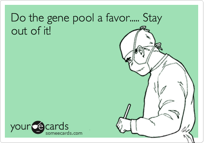 Do the gene pool a favor..... Stay out of it!