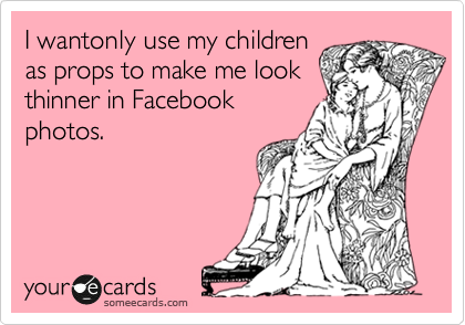 I wantonly use my children
as props to make me look
thinner in Facebook
photos.