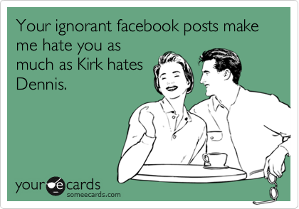 Your ignorant facebook posts make me hate you as
much as Kirk hates
Dennis.  