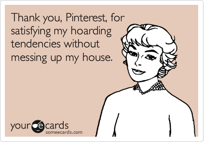 Thank you, Pinterest, for
satisfying my hoarding
tendencies without
messing up my house.