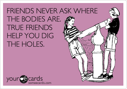 FRIENDS NEVER ASK WHERE
THE BODIES ARE.
TRUE FRIENDS
HELP YOU DIG
THE HOLES.