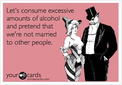 Let's consume excessive
amounts of alcohol
and pretend that
we're not married
to other people.