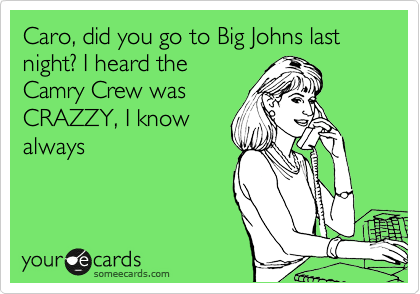 Caro, did you go to Big Johns last night? I heard the
Camry Crew was
CRAZZY, I know
always