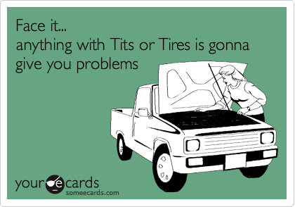 Face it anything with Tits or Tires is gonna give you problems