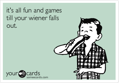 it's all fun and games
till your wiener falls
out.