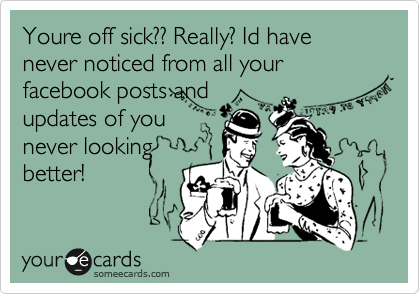 Youre off sick?? Really? Id have never noticed from all your facebook posts and
updates of you
never looking
better! 