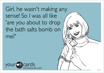 Girl, he wasn't making any
sense! So I was all like
'are you about to drop
the bath salts bomb on
me?' 