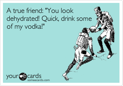A true friend: "You look
dehydrated! Quick, drink some
of my vodka!"