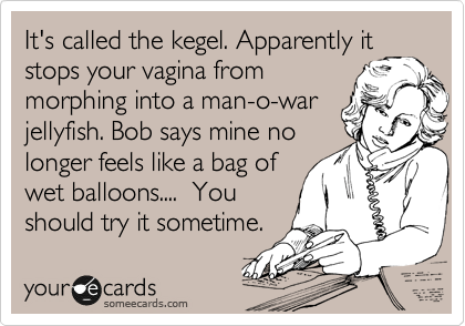 It's called the kegel. Apparently it
stops your vagina from
morphing into a man-o-war
jellyfish. Bob says mine no
longer feels like a bag of
wet balloons....  You 
should try it sometime.