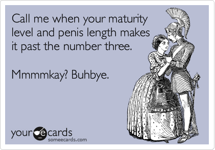 Call me when your maturity
level and penis length makes
it past the number three.

Mmmmkay? Buhbye.

