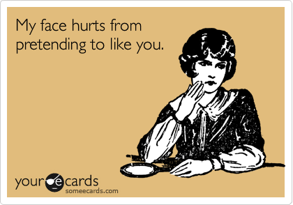 My face hurts from
pretending to like you.