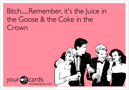 Bitch......Remember, it's the Juice in the Goose & the Coke in the Crown