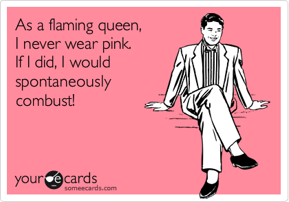As a flaming queen, 
I never wear pink.
If I did, I would
spontaneously 
combust!
