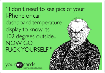 " I don't need to see pics of your 
I-Phone or car
dashboard temperature
display to know its 
102 degrees outside..
NOW GO 
FUCK YOURSELF "