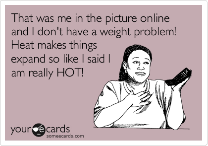 That was me in the picture online and I don't have a weight problem! Heat makes things
expand so like I said I
am really HOT!