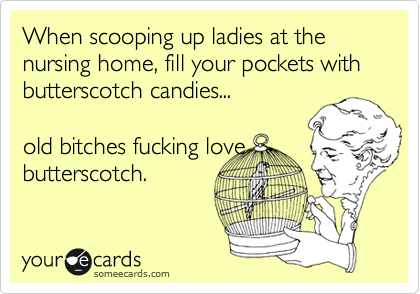 When scooping up ladies at the nursing home, fill your pockets with butterscotch candies...

old bitches fucking love
butterscotch.