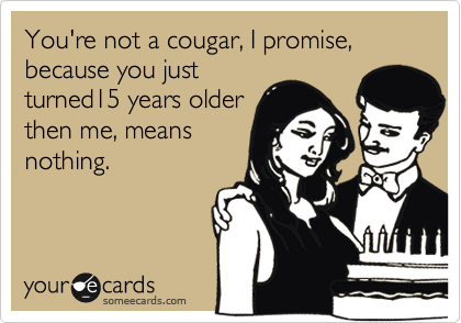 You're not a cougar, I promise,  because you just
turned15 years older
then me, means
nothing.