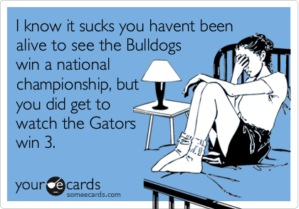 I know it sucks you havent been
alive to see the Bulldogs
win a national
championship, but
you did get to
watch the Gators
win 3.