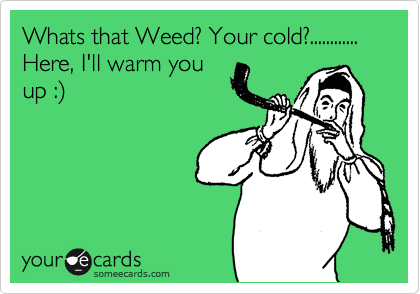 Whats that Weed? Your cold?............  Here, I'll warm you
up :%29