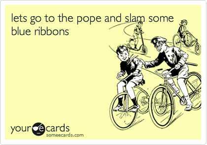 lets go to the pope and slam some
blue ribbons