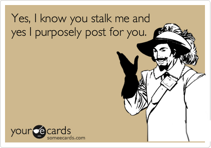 Yes, I know you stalk me and
yes I purposely post for you.