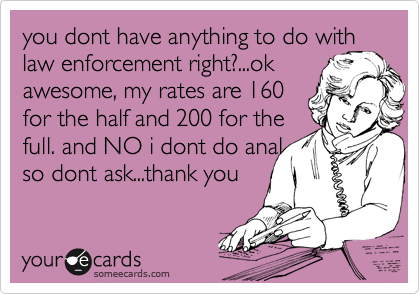 you dont have anything to do with
law enforcement right?...ok
awesome, my rates are 160
for the half and 200 for the
full. and NO i dont do anal
so dont ask...thank you 