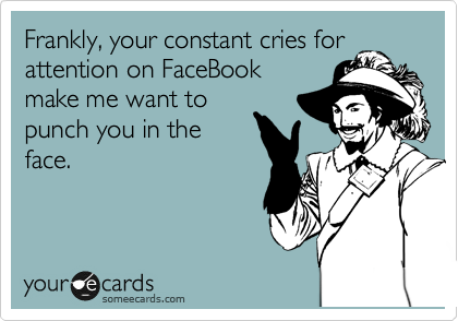 Frankly, your constant cries for
attention on FaceBook
make me want to
punch you in the
face.
