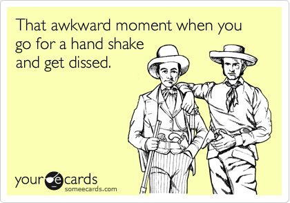That awkward moment when you go for a hand shake
and get dissed.