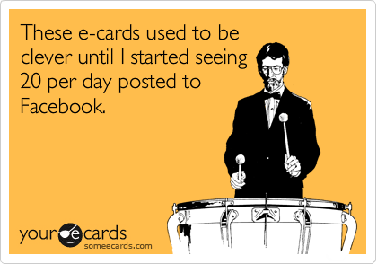 These e-cards used to be
clever until I started seeing
20 per day posted to
Facebook.